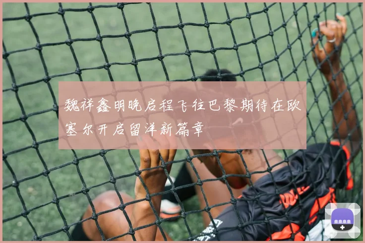 魏祥鑫明晚启程飞往巴黎期待在欧塞尔开启留洋新篇章