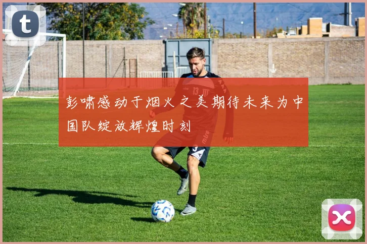 彭啸感动于烟火之美期待未来为中国队绽放辉煌时刻