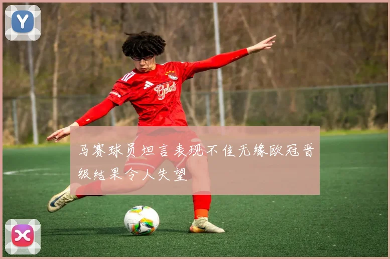 马赛球员坦言表现不佳无缘欧冠晋级结果令人失望
