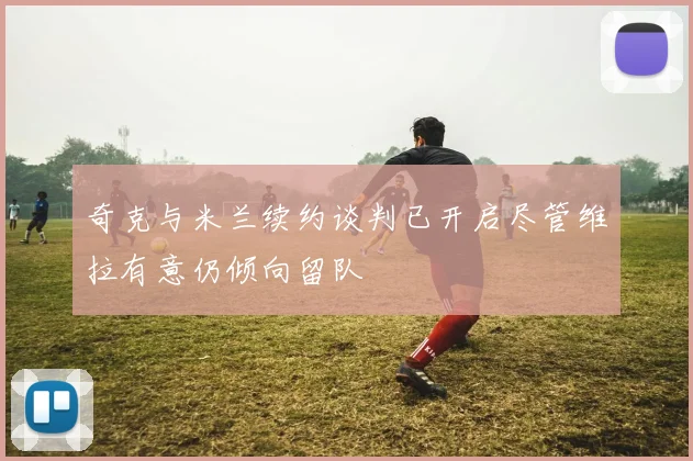 奇克与米兰续约谈判已开启尽管维拉有意仍倾向留队