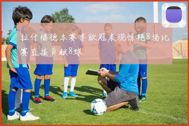拉什福德本赛季欧冠表现惊艳8场比赛直接贡献8球