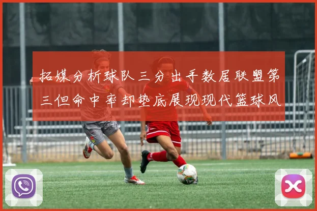 拓媒分析球队三分出手数居联盟第三但命中率却垫底展现现代篮球风格