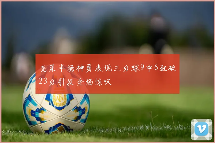 克莱半场神勇表现三分球9中6狂砍23分引发全场惊叹